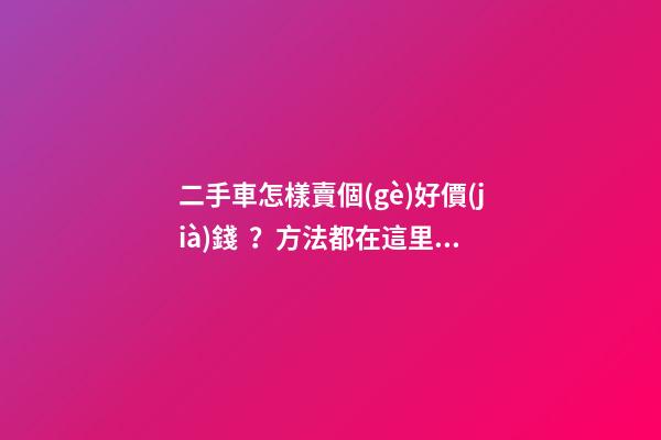 二手車怎樣賣個(gè)好價(jià)錢？方法都在這里了